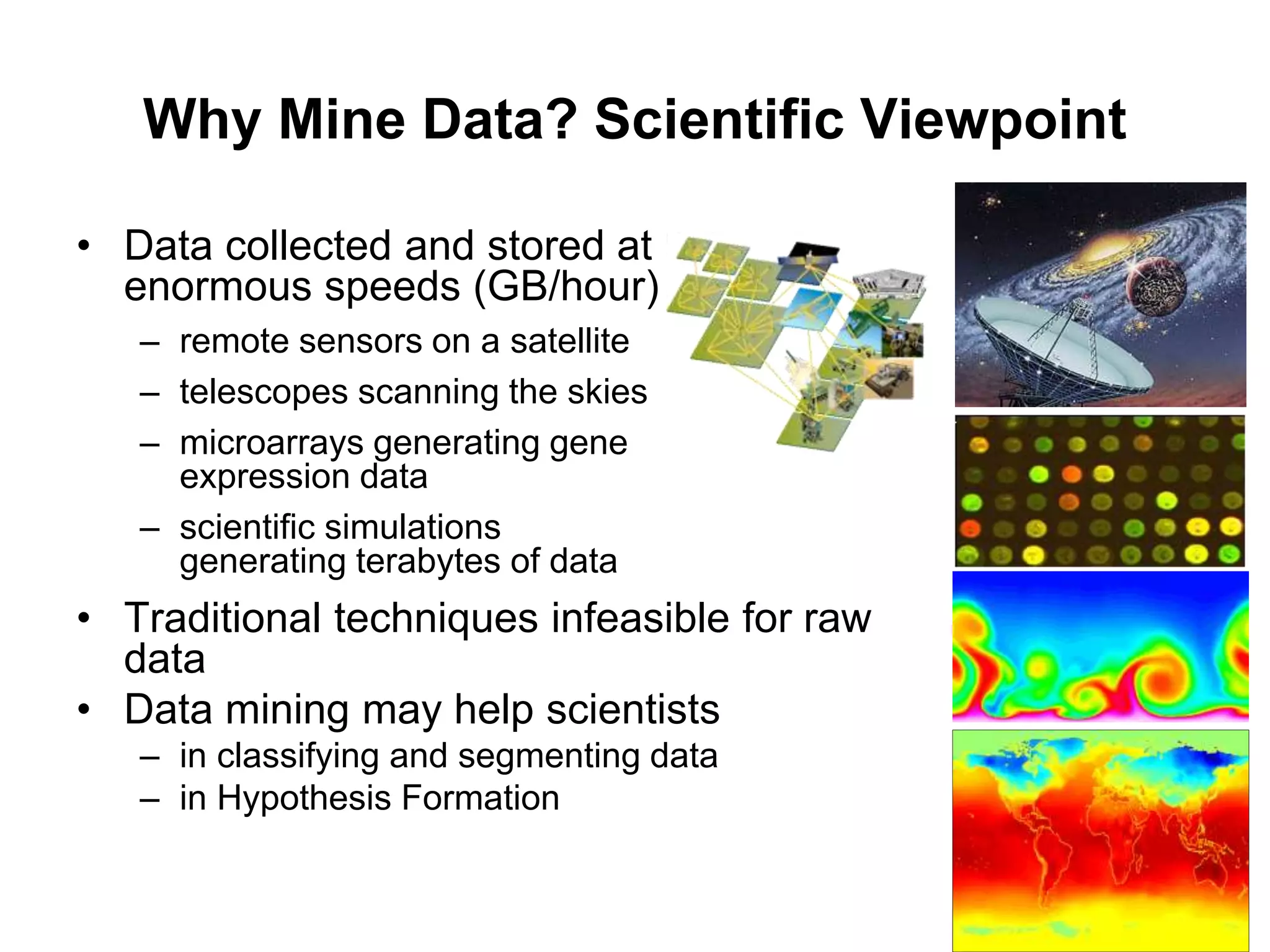 Why Mine Data? Scientific Viewpoint
• Data collected and stored at
enormous speeds (GB/hour)
– remote sensors on a satellite
– telescopes scanning the skies
– microarrays generating gene
expression data
– scientific simulations
generating terabytes of data
• Traditional techniques infeasible for raw
data
• Data mining may help scientists
– in classifying and segmenting data
– in Hypothesis Formation
 