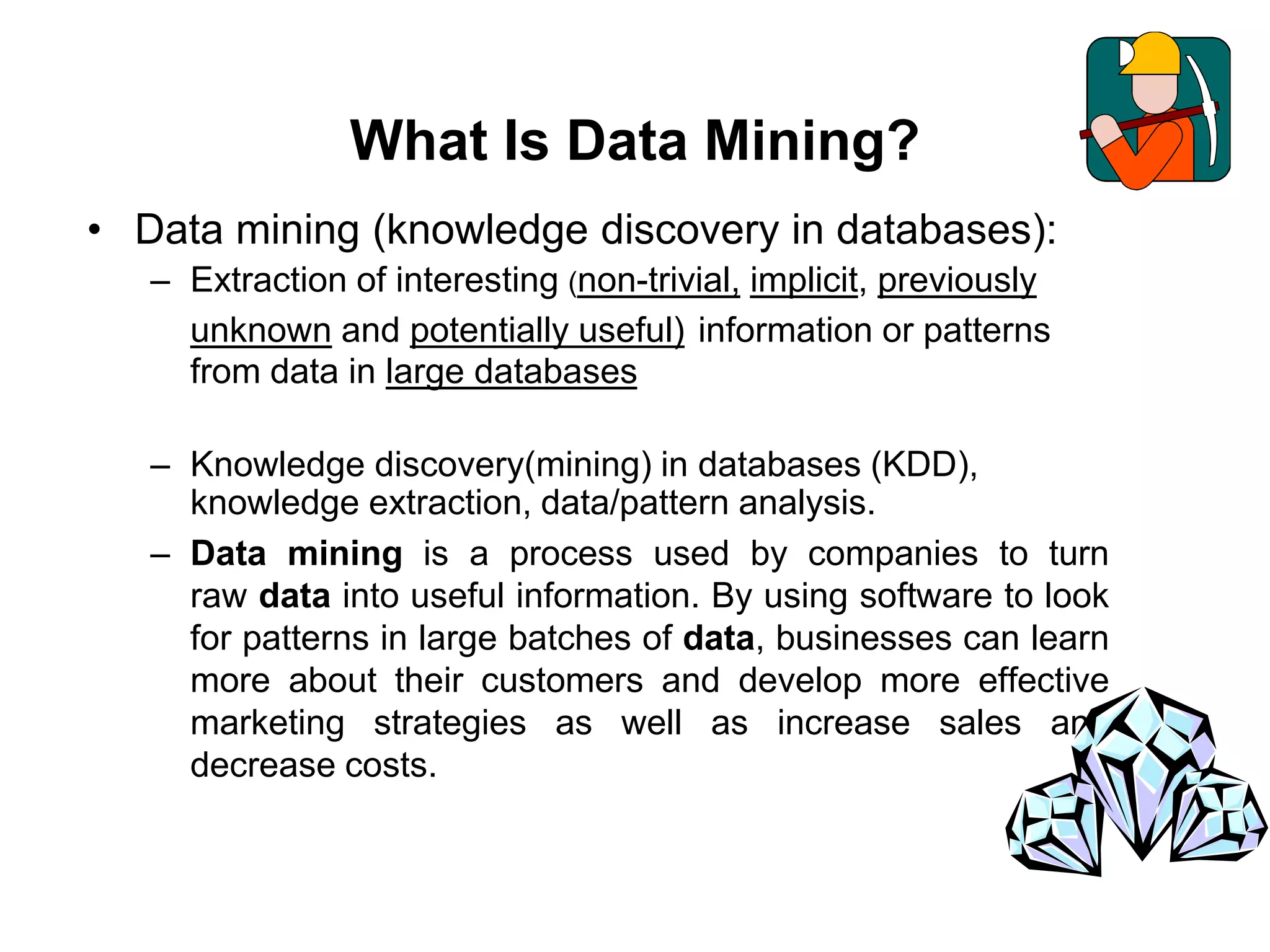 What Is Data Mining?
• Data mining (knowledge discovery in databases):
– Extraction of interesting (non-trivial, implicit, previously
unknown and potentially useful) information or patterns
from data in large databases
– Knowledge discovery(mining) in databases (KDD),
knowledge extraction, data/pattern analysis.
– Data mining is a process used by companies to turn
raw data into useful information. By using software to look
for patterns in large batches of data, businesses can learn
more about their customers and develop more effective
marketing strategies as well as increase sales and
decrease costs.
 