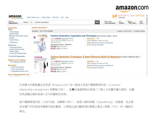 全球最大的網路書店亞馬遜 (Amazon.com) 有一套強大的客戶關聯管理系統（ Customer
relationship management 或簡稱 CRM ），能 迅速處理每日高達二十萬人次流量的龐大資訊，也讓夠
亞馬遜書店擁有高達六五％的顧客回流率。
客戶關聯管理系統（ CRM 系統，或簡稱 CRM ），就是以資料探勘（ Data Mining ）為基礎，為企業
從各種不同的角度來瞭解及區別顧客，以發展出適合顧客個別需要之產品 / 服務（ P/S ）的一種組合
模式。
 