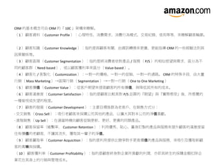 CRM 的基本概念可由 CRM 的『 10C 』架構來瞭解。
（ 1 ）顧客資料（ Customer Profile ）：心理特性、消費需求、消費行為模式、交易紀錄、信用等等，來瞭解顧客輪廓。
（ 2 ）顧客知識（ Customer Knowledge ）：指的是與顧客有關，由資訊轉換來更廣、更能指導 CRM 的一些經驗法則與
因果關係等。
（ 3 ）顧客區隔（ Customer Segmentation ）：指的是將消費者依對產品 / 服務（ P/S ）的相似慾望與需求，區分為不
同的顧客群（ Need-based ），或以顧客獲利率來區分（ Value-based ）。
（ 4 ）顧客化 / 客製化（ Customization ）：一對一的價格、一對一的促銷、一對一的通路。 CRM 的特殊手段，由大量
行銷（ Mass Marketing ）→區隔行銷（ Segmentation ）→一對一行銷（ One to One Marketing ）
（ 5 ）顧客價 （值 Customer Value ）：從客戶期望來提高顧客的所有價 ，與降低其所有的成本。值
（ 6 ）顧客滿意度（ Customer Satisfaction ）：指的是顧客比較其對 P/S 品質的『期望』與『實際感受』後，所感覺的
一種愉悅或失望的程度。
（ 7 ）顧客的發展（ Customer Development ）：主要目標族群為老客戶，在銷售方式分：
· 交叉銷售（ Cross Sell ）：吸引老顧客來採購公司其他的產品，以擴大其對本公司的淨 貢獻。值
· 進階銷售（ Up Sell ）：在適當時機向顧客促銷更新、更好、更貴的同類產品。
（ 8 ）顧客保留率（維繫率， Customer Retention ）：利用優秀、貼心、量身訂製的產品與服務來提升顧客的滿意度留
住有價 的老顧客，不讓其流失，獲取其一輩子的淨 。值 值
（ 9 ）顧客贏取率（ Customer Acquicition ）：指的是利用提供比競爭對手更高價 的產品與服務，來吸引及獲取新顧值
客的青 與採購。睞
（ 10 ）顧客獲利率（ Customer Profitability ）：指的是顧客終身對企業所貢獻的利潤，亦即其終生的採購金額扣除企
業花在其身上的行銷與管理成本。
 