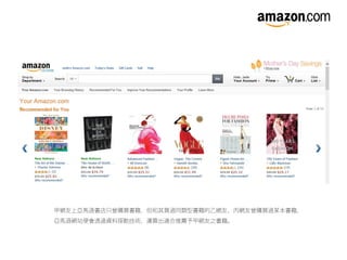 甲網友上亞馬遜書店只曾購買書籍，但和其買過同類型書籍的乙網友、丙網友曾購買過某本書籍，
亞馬遜網站便會透過資料探勘技術，運算出適合推薦予甲網友之書籍。
 