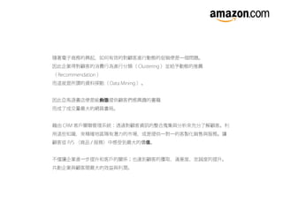 隨著電子商務的興起，如何有效的對顧客進行動態的促銷便是一個問題。
因此企業得對顧客的消費行為進行分類（ Clustering ）並給予動態的推薦
（ Recommendation ）
而這就是所謂的資料探勘（ Data Mining ）。
因此亞馬遜書店便是能動態提供顧客們感興趣的書籍
而成了成交量最大的網路書局。
藉由 CRM 客戶關聯管理系統：透過對顧客資訊的整合蒐集與分析來充分了解顧客。利
用這些知識，來精確地區隔有潛力的市場，或是提供一對一的客製化銷售與服務。讓
顧客從 P/S （商品 / 服務）中感受到最大的價 。值
不僅讓企業進一步提升和客戶的關係；也達到顧客的獲取、滿意度、忠誠度的提升。
共創企業與顧客間最大的效益與利潤。
 