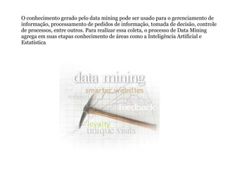 O conhecimento gerado pelo data mining pode ser usado para o gerenciamento de informação, processamento de pedidos de informação, tomada de decisão, controle de processos, entre outros. Para realizar essa coleta, o processo de Data Mining agrega em suas etapas conhecimento de áreas como a Inteligência Artificial e Estatística 
