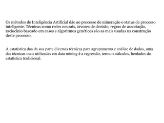Os métodos de Inteligência Artificial dão ao processo de mineração o status de processo inteligente. Técnicas como redes neurais, árvores de decisão, regras de associação, raciocínio baseado em casos e algoritmos genéticos são as mais usadas na construção deste processo. A estatística doa da sua parte diversas técnicas para agrupamento e análise de dados, uma das técnicas mais utilizadas em data mining é a regressão, termo e cálculos, herdados da estatística tradicional. 