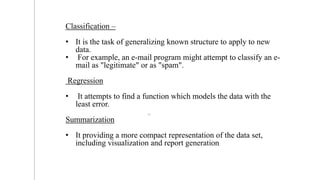 Classification –
• It is the task of generalizing known structure to apply to new
data.
• For example, an e-mail program might attempt to classify an e-
mail as "legitimate" or as "spam".
Regression
• It attempts to find a function which models the data with the
least error.
Summarization
• It providing a more compact representation of the data set,
including visualization and report generation.
10
 