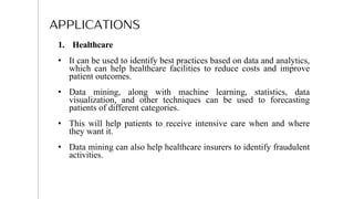 APPLICATIONS
1. Healthcare
• It can be used to identify best practices based on data and analytics,
which can help healthcare facilities to reduce costs and improve
patient outcomes.
• Data mining, along with machine learning, statistics, data
visualization, and other techniques can be used to forecasting
patients of different categories.
• This will help patients to receive intensive care when and where
they want it.
• Data mining can also help healthcare insurers to identify fraudulent
activities.
11
 
