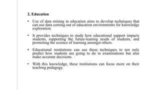 2. Education
• Use of data mining in education aims to develop techniques that
can use data coming out of education environments for knowledge
exploration.
• It provides techniques to study how educational support impacts
students, supporting the future-leaning needs of students, and
promoting the science of learning amongst others.
• Educational institutions can use these techniques to not only
predict how students are going to do in examinations but also
make accurate decisions.
• With this knowledge, these institutions can focus more on their
teaching pedagogy.
12
 