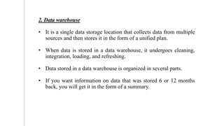 2. Data warehouse
• It is a single data storage location that collects data from multiple
sources and then stores it in the form of a unified plan.
• When data is stored in a data warehouse, it undergoes cleaning,
integration, loading, and refreshing.
• Data stored in a data warehouse is organized in several parts.
• If you want information on data that was stored 6 or 12 months
back, you will get it in the form of a summary.
6
 