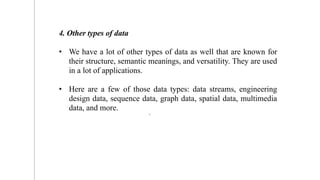 4. Other types of data
• We have a lot of other types of data as well that are known for
their structure, semantic meanings, and versatility. They are used
in a lot of applications.
• Here are a few of those data types: data streams, engineering
design data, sequence data, graph data, spatial data, multimedia
data, and more.
8
 