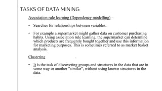TASKS OF DATA MINING
06
Association rule learning (Dependency modelling) –
• Searches for relationships between variables.
• For example a supermarket might gather data on customer purchasing
habits. Using association rule learning, the supermarket can determine
which products are frequently bought together and use this information
for marketing purposes. This is sometimes referred to as market basket
analysis.
Clustering
• It is the task of discovering groups and structures in the data that are in
some way or another "similar", without using known structures in the
data.
9
 