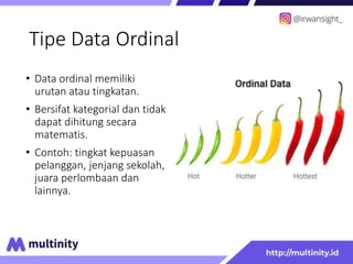 Tipe Data Ordinal
• Data ordinal memiliki
urutan atau tingkatan.
• Bersifat kategorial dan tidak
dapat dihitung secara
matematis.
• Contoh: tingkat kepuasan
pelanggan, jenjang sekolah,
juara perlombaan dan
lainnya.
 
