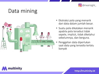 Data mining
• Ekstraksi pola yang menarik
dari data dalam jumlah besar.
• Suatu pola dikatakan menarik
apabila pola tersebut tidak
sepele, implisit, tidak diketahui
sebelumnya, dan berguna.
• Penggalian data diperlukan
saat data yang tersedia terlalu
banyak
 