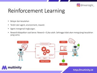 Reinforcement Learning
• Belajar dari kesalahan
• Terdiri dari agent, environment, reward.
• Agent mengenali lingkungan.
• Reward didapatkan saat benar. Reward = 0 jika salah. Sehingga tidak akan mengulangi kesalahan
yang sama.
 