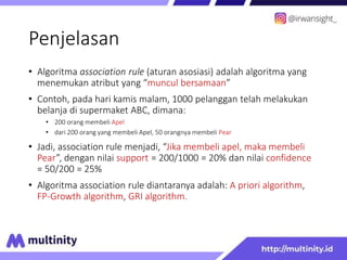 Penjelasan
• Algoritma association rule (aturan asosiasi) adalah algoritma yang
menemukan atribut yang “muncul bersamaan”
• Contoh, pada hari kamis malam, 1000 pelanggan telah melakukan
belanja di supermaket ABC, dimana:
• 200 orang membeli Apel
• dari 200 orang yang membeli Apel, 50 orangnya membeli Pear
• Jadi, association rule menjadi, “Jika membeli apel, maka membeli
Pear”, dengan nilai support = 200/1000 = 20% dan nilai confidence
= 50/200 = 25%
• Algoritma association rule diantaranya adalah: A priori algorithm,
FP-Growth algorithm, GRI algorithm.
 