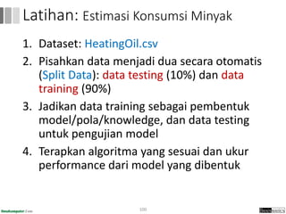 1. Dataset: HeatingOil.csv
2. Pisahkan data menjadi dua secara otomatis
(Split Data): data testing (10%) dan data
training (90%)
3. Jadikan data training sebagai pembentuk
model/pola/knowledge, dan data testing
untuk pengujian model
4. Terapkan algoritma yang sesuai dan ukur
performance dari model yang dibentuk
100
Latihan: Estimasi Konsumsi Minyak
 