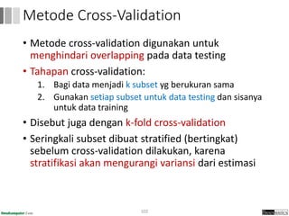 • Metode cross-validation digunakan untuk
menghindari overlapping pada data testing
• Tahapan cross-validation:
1. Bagi data menjadi k subset yg berukuran sama
2. Gunakan setiap subset untuk data testing dan sisanya
untuk data training
• Disebut juga dengan k-fold cross-validation
• Seringkali subset dibuat stratified (bertingkat)
sebelum cross-validation dilakukan, karena
stratifikasi akan mengurangi variansi dari estimasi
102
Metode Cross-Validation
 