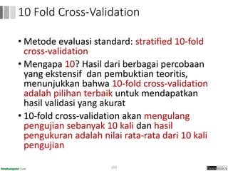 • Metode evaluasi standard: stratified 10-fold
cross-validation
• Mengapa 10? Hasil dari berbagai percobaan
yang ekstensif dan pembuktian teoritis,
menunjukkan bahwa 10-fold cross-validation
adalah pilihan terbaik untuk mendapatkan
hasil validasi yang akurat
• 10-fold cross-validation akan mengulang
pengujian sebanyak 10 kali dan hasil
pengukuran adalah nilai rata-rata dari 10 kali
pengujian
103
10 Fold Cross-Validation
 