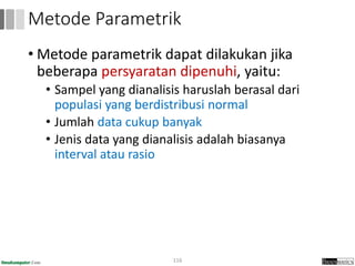• Metode parametrik dapat dilakukan jika
beberapa persyaratan dipenuhi, yaitu:
• Sampel yang dianalisis haruslah berasal dari
populasi yang berdistribusi normal
• Jumlah data cukup banyak
• Jenis data yang dianalisis adalah biasanya
interval atau rasio
116
Metode Parametrik
 