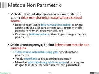 • Metode ini dapat dipergunakan secara lebih luas,
karena tidak mengharuskan datanya berdistribusi
normal
• Dapat dipakai untuk data nominal dan ordinal sehingga
sangat berguna bagi para peneliti sosial untuk meneliti
perilaku konsumen, sikap manusia, dsb
• Cenderung lebih sederhana dibandingkan dengan metode
parametrik
• Selain keuntungannya, berikut kelemahan metode non
parametrik:
• Tidak adanya sistematika yang jelas seperti metode
parametrik
• Terlalu sederhana sehingga sering meragukan
• Memakai tabel-tabel yang lebih bervariasi dibandingkan
dengan tabel-tabel standar pada metode parametrik
117
Metode Non Parametrik
 