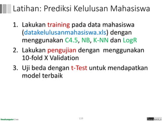 1. Lakukan training pada data mahasiswa
(datakelulusanmahasiswa.xls) dengan
menggunakan C4.5, NB, K-NN dan LogR
2. Lakukan pengujian dengan menggunakan
10-fold X Validation
3. Uji beda dengan t-Test untuk mendapatkan
model terbaik
119
Latihan: Prediksi Kelulusan Mahasiswa
 