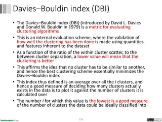 • The Davies–Bouldin index (DBI) (introduced by David L. Davies
and Donald W. Bouldin in 1979) is a metric for evaluating
clustering algorithms
• This is an internal evaluation scheme, where the validation of
how well the clustering has been done is made using quantities
and features inherent to the dataset
• As a function of the ratio of the within cluster scatter, to the
between cluster separation, a lower value will mean that the
clustering is better
• This affirms the idea that no cluster has to be similar to another,
and hence the best clustering scheme essentially minimizes the
Davies–Bouldin index
• This index thus defined is an average over all the i clusters, and
hence a good measure of deciding how many clusters actually
exists in the data is to plot it against the number of clusters it is
calculated over
• The number i for which this value is the lowest is a good measure
of the number of clusters the data could be ideally classified into
126
Davies–Bouldin index (DBI)
 