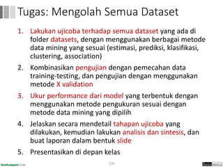 1. Lakukan ujicoba terhadap semua dataset yang ada di
folder datasets, dengan menggunakan berbagai metode
data mining yang sesuai (estimasi, prediksi, klasifikasi,
clustering, association)
2. Kombinasikan pengujian dengan pemecahan data
training-testing, dan pengujian dengan menggunakan
metode X validation
3. Ukur performance dari model yang terbentuk dengan
menggunakan metode pengukuran sesuai dengan
metode data mining yang dipilih
4. Jelaskan secara mendetail tahapan ujicoba yang
dilakukan, kemudian lakukan analisis dan sintesis, dan
buat laporan dalam bentuk slide
5. Presentasikan di depan kelas
128
Tugas: Mengolah Semua Dataset
 