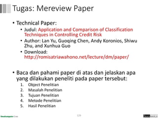 • Technical Paper:
• Judul: Application and Comparison of Classification
Techniques in Controlling Credit Risk
• Author: Lan Yu, Guoqing Chen, Andy Koronios, Shiwu
Zhu, and Xunhua Guo
• Download:
http://romisatriawahono.net/lecture/dm/paper/
• Baca dan pahami paper di atas dan jelaskan apa
yang dilakukan peneliti pada paper tersebut:
1. Object Penelitian
2. Masalah Penelitian
3. Tujuan Penelitian
4. Metode Penelitian
5. Hasil Penelitian
129
Tugas: Mereview Paper
 