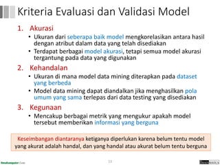 1. Akurasi
• Ukuran dari seberapa baik model mengkorelasikan antara hasil
dengan atribut dalam data yang telah disediakan
• Terdapat berbagai model akurasi, tetapi semua model akurasi
tergantung pada data yang digunakan
2. Kehandalan
• Ukuran di mana model data mining diterapkan pada dataset
yang berbeda
• Model data mining dapat diandalkan jika menghasilkan pola
umum yang sama terlepas dari data testing yang disediakan
3. Kegunaan
• Mencakup berbagai metrik yang mengukur apakah model
tersebut memberikan informasi yang berguna
13
Kriteria Evaluasi dan Validasi Model
Keseimbangan diantaranya ketiganya diperlukan karena belum tentu model
yang akurat adalah handal, dan yang handal atau akurat belum tentu berguna
 