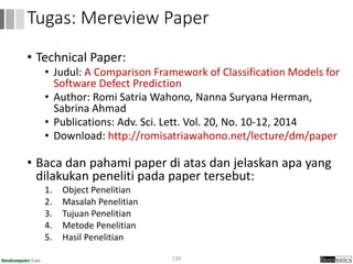 • Technical Paper:
• Judul: A Comparison Framework of Classification Models for
Software Defect Prediction
• Author: Romi Satria Wahono, Nanna Suryana Herman,
Sabrina Ahmad
• Publications: Adv. Sci. Lett. Vol. 20, No. 10-12, 2014
• Download: http://romisatriawahono.net/lecture/dm/paper
• Baca dan pahami paper di atas dan jelaskan apa yang
dilakukan peneliti pada paper tersebut:
1. Object Penelitian
2. Masalah Penelitian
3. Tujuan Penelitian
4. Metode Penelitian
5. Hasil Penelitian
130
Tugas: Mereview Paper
 