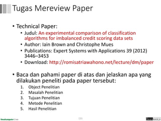 • Technical Paper:
• Judul: An experimental comparison of classification
algorithms for imbalanced credit scoring data sets
• Author: Iain Brown and Christophe Mues
• Publications: Expert Systems with Applications 39 (2012)
3446–3453
• Download: http://romisatriawahono.net/lecture/dm/paper
• Baca dan pahami paper di atas dan jelaskan apa yang
dilakukan peneliti pada paper tersebut:
1. Object Penelitian
2. Masalah Penelitian
3. Tujuan Penelitian
4. Metode Penelitian
5. Hasil Penelitian
131
Tugas Mereview Paper
 