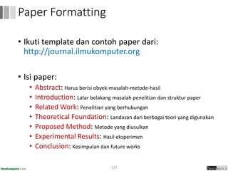 • Ikuti template dan contoh paper dari:
http://journal.ilmukomputer.org
• Isi paper:
• Abstract: Harus berisi obyek-masalah-metode-hasil
• Introduction: Latar belakang masalah penelitian dan struktur paper
• Related Work: Penelitian yang berhubungan
• Theoretical Foundation: Landasan dari berbagai teori yang digunakan
• Proposed Method: Metode yang diusulkan
• Experimental Results: Hasil eksperimen
• Conclusion: Kesimpulan dan future works
133
Paper Formatting
 