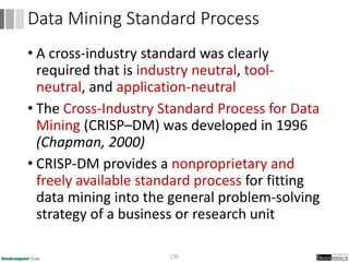 • A cross-industry standard was clearly
required that is industry neutral, tool-
neutral, and application-neutral
• The Cross-Industry Standard Process for Data
Mining (CRISP–DM) was developed in 1996
(Chapman, 2000)
• CRISP-DM provides a nonproprietary and
freely available standard process for fitting
data mining into the general problem-solving
strategy of a business or research unit
136
Data Mining Standard Process
 
