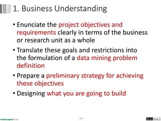 • Enunciate the project objectives and
requirements clearly in terms of the business
or research unit as a whole
• Translate these goals and restrictions into
the formulation of a data mining problem
definition
• Prepare a preliminary strategy for achieving
these objectives
• Designing what you are going to build
138
1. Business Understanding
 