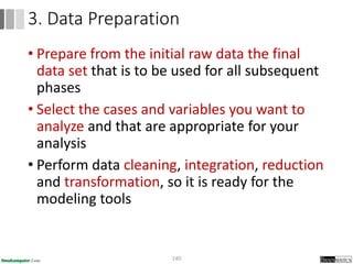 • Prepare from the initial raw data the final
data set that is to be used for all subsequent
phases
• Select the cases and variables you want to
analyze and that are appropriate for your
analysis
• Perform data cleaning, integration, reduction
and transformation, so it is ready for the
modeling tools
140
3. Data Preparation
 