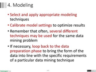• Select and apply appropriate modeling
techniques
• Calibrate model settings to optimize results
• Remember that often, several different
techniques may be used for the same data
mining problem
• If necessary, loop back to the data
preparation phase to bring the form of the
data into line with the specific requirements
of a particular data mining technique
141
4. Modeling
 