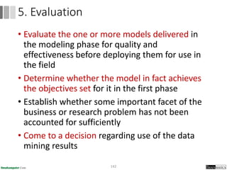 • Evaluate the one or more models delivered in
the modeling phase for quality and
effectiveness before deploying them for use in
the field
• Determine whether the model in fact achieves
the objectives set for it in the first phase
• Establish whether some important facet of the
business or research problem has not been
accounted for sufficiently
• Come to a decision regarding use of the data
mining results
142
5. Evaluation
 