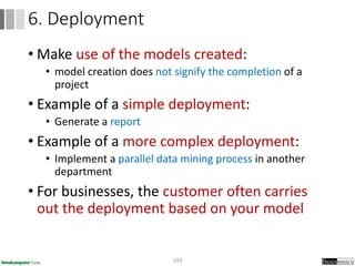 • Make use of the models created:
• model creation does not signify the completion of a
project
• Example of a simple deployment:
• Generate a report
• Example of a more complex deployment:
• Implement a parallel data mining process in another
department
• For businesses, the customer often carries
out the deployment based on your model
143
6. Deployment
 