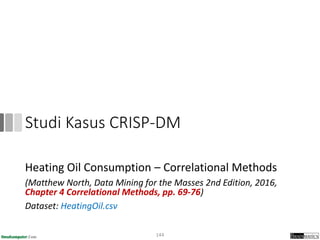 Studi Kasus CRISP-DM
Heating Oil Consumption – Correlational Methods
(Matthew North, Data Mining for the Masses 2nd Edition, 2016,
Chapter 4 Correlational Methods, pp. 69-76)
Dataset: HeatingOil.csv
144
 