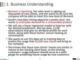 • Business is booming, her sales team is signing up
thousands of new clients, and she wants to be sure the
company will be able to meet this new level of demand
• Sarah’s new data mining objective is pretty clear: she
wants to anticipate demand for a consumable product
• We will use a linear regression model to help her with
her desired predictions. She has data, 1,218
observations that give an attribute profile for each
home, along with those homes’ annual heating oil
consumption
• She wants to use this data set as training data to
predict the usage that 42,650 new clients will bring to
her company
• She knows that these new clients’ homes are similar in
nature to her existing client base, so the existing
customers’ usage behavior should serve as a solid
gauge for predicting future usage by new customers
166
1. Business Understanding
 