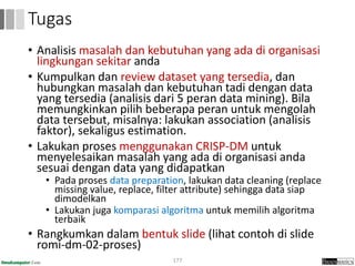 • Analisis masalah dan kebutuhan yang ada di organisasi
lingkungan sekitar anda
• Kumpulkan dan review dataset yang tersedia, dan
hubungkan masalah dan kebutuhan tadi dengan data
yang tersedia (analisis dari 5 peran data mining). Bila
memungkinkan pilih beberapa peran untuk mengolah
data tersebut, misalnya: lakukan association (analisis
faktor), sekaligus estimation.
• Lakukan proses menggunakan CRISP-DM untuk
menyelesaikan masalah yang ada di organisasi anda
sesuai dengan data yang didapatkan
• Pada proses data preparation, lakukan data cleaning (replace
missing value, replace, filter attribute) sehingga data siap
dimodelkan
• Lakukan juga komparasi algoritma untuk memilih algoritma
terbaik
• Rangkumkan dalam bentuk slide (lihat contoh di slide
romi-dm-02-proses)
177
Tugas
 