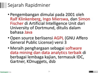 • Pengembangan dimulai pada 2001 oleh
Ralf Klinkenberg, Ingo Mierswa, dan Simon
Fischer di Artificial Intelligence Unit dari
University of Dortmund, ditulis dalam
bahasa Java
• Open source berlisensi AGPL (GNU Affero
General Public License) versi 3
• Meraih penghargaan sebagai software
data mining dan data analytics terbaik di
berbagai lembaga kajian, termasuk IDC,
Gartner, KDnuggets, dsb
18
Sejarah Rapidminer
 