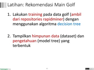 1. Lakukan training pada data golf (ambil
dari repositories rapidminer) dengan
menggunakan algoritma decision tree
2. Tampilkan himpunan data (dataset) dan
pengetahuan (model tree) yang
terbentuk
42
Latihan: Rekomendasi Main Golf
 