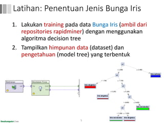1. Lakukan training pada data Bunga Iris (ambil dari
repositories rapidminer) dengan menggunakan
algoritma decision tree
2. Tampilkan himpunan data (dataset) dan
pengetahuan (model tree) yang terbentuk
53
Latihan: Penentuan Jenis Bunga Iris
 