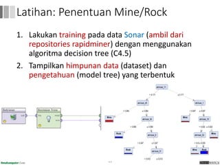 1. Lakukan training pada data Sonar (ambil dari
repositories rapidminer) dengan menggunakan
algoritma decision tree (C4.5)
2. Tampilkan himpunan data (dataset) dan
pengetahuan (model tree) yang terbentuk
55
Latihan: Penentuan Mine/Rock
 