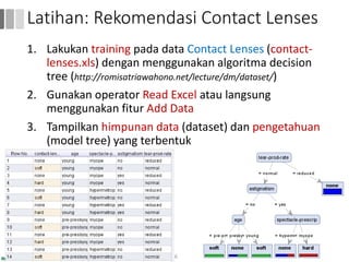 1. Lakukan training pada data Contact Lenses (contact-
lenses.xls) dengan menggunakan algoritma decision
tree (http://romisatriawahono.net/lecture/dm/dataset/)
2. Gunakan operator Read Excel atau langsung
menggunakan fitur Add Data
3. Tampilkan himpunan data (dataset) dan pengetahuan
(model tree) yang terbentuk
56
Latihan: Rekomendasi Contact Lenses
 
