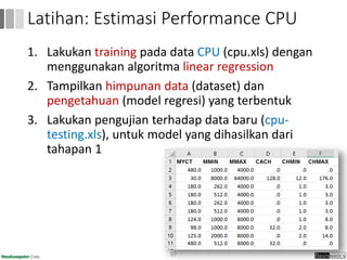 1. Lakukan training pada data CPU (cpu.xls) dengan
menggunakan algoritma linear regression
2. Tampilkan himpunan data (dataset) dan
pengetahuan (model regresi) yang terbentuk
3. Lakukan pengujian terhadap data baru (cpu-
testing.xls), untuk model yang dihasilkan dari
tahapan 1
57
Latihan: Estimasi Performance CPU
 