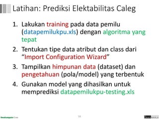 1. Lakukan training pada data pemilu
(datapemilukpu.xls) dengan algoritma yang
tepat
2. Tentukan tipe data atribut dan class dari
“Import Configuration Wizard”
3. Tampilkan himpunan data (dataset) dan
pengetahuan (pola/model) yang terbentuk
4. Gunakan model yang dihasilkan untuk
memprediksi datapemilukpu-testing.xls
59
Latihan: Prediksi Elektabilitas Caleg
 