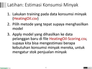 1. Lakukan training pada data konsumsi minyak
(HeatingOil.csv)
2. Pilih metode yang tepat supaya menghasilkan
model
3. Apply model yang dihasilkan ke data
pelanggan baru di file HeatingOil-Scoring.csv,
supaya kita bisa mengestimasi berapa
kebutuhan konsumsi minyak mereka, untuk
mengatur stok penjualan minyak
61
Latihan: Estimasi Konsumsi Minyak
 