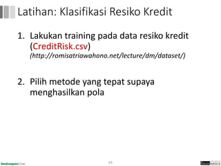 1. Lakukan training pada data resiko kredit
(CreditRisk.csv)
(http://romisatriawahono.net/lecture/dm/dataset/)
2. Pilih metode yang tepat supaya
menghasilkan pola
64
Latihan: Klasifikasi Resiko Kredit
 