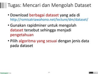 • Download berbagai dataset yang ada di
http://romisatriawahono.net/lecture/dm/dataset/
• Gunakan rapidminer untuk mengolah
dataset tersebut sehingga menjadi
pengetahuan
• Pilih algoritma yang sesuai dengan jenis data
pada dataset
69
Tugas: Mencari dan Mengolah Dataset
 